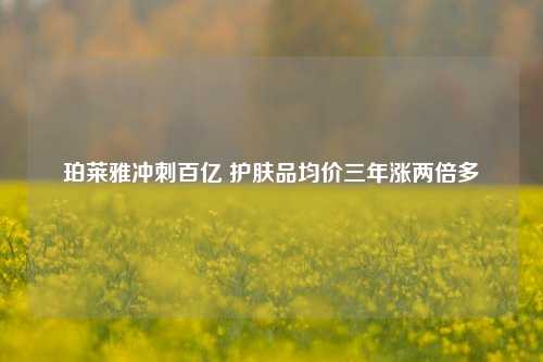 珀莱雅冲刺百亿 护肤品均价三年涨两倍多