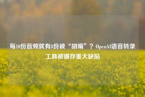 每10份音频就有8份被“胡编”？OpenAI语音转录工具被曝存重大缺陷