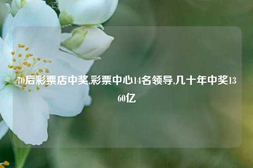 70后彩票店中奖,彩票中心14名领导,几十年中奖1360亿