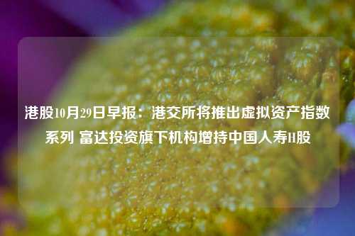 港股10月29日早报：港交所将推出虚拟资产指数系列 富达投资旗下机构增持中国人寿H股