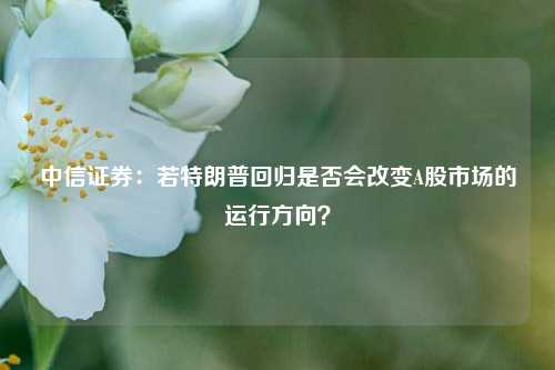 中信证券：若特朗普回归是否会改变A股市场的运行方向？