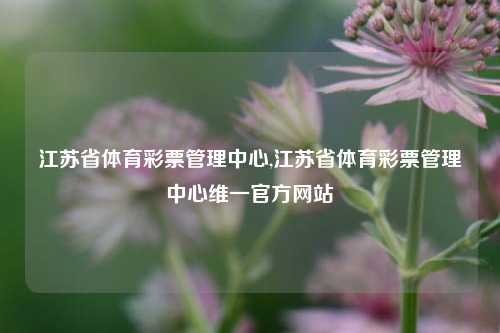 江苏省体育彩票管理中心,江苏省体育彩票管理中心维一官方网站