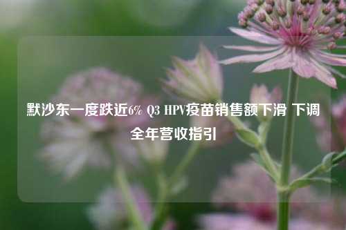 默沙东一度跌近6% Q3 HPV疫苗销售额下滑 下调全年营收指引