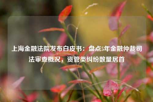 上海金融法院发布白皮书：盘点5年金融仲裁司法审查概况，资管类纠纷数量居首