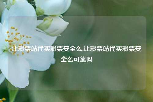 让彩票站代买彩票安全么,让彩票站代买彩票安全么可靠吗