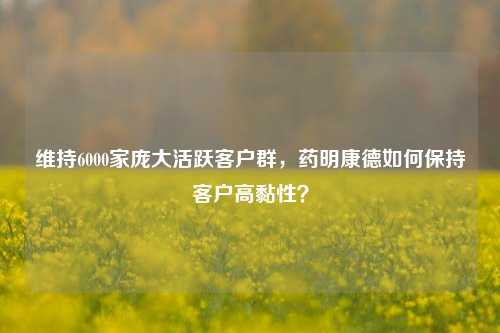 维持6000家庞大活跃客户群，药明康德如何保持客户高黏性？