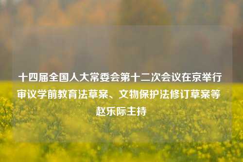 十四届全国人大常委会第十二次会议在京举行 审议学前教育法草案、文物保护法修订草案等  赵乐际主持