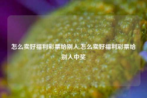 怎么卖好福利彩票给别人,怎么卖好福利彩票给别人中奖