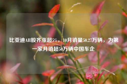 比亚迪AH股齐涨超5%，10月销量50.27万辆，为第一家月销超50万辆中国车企