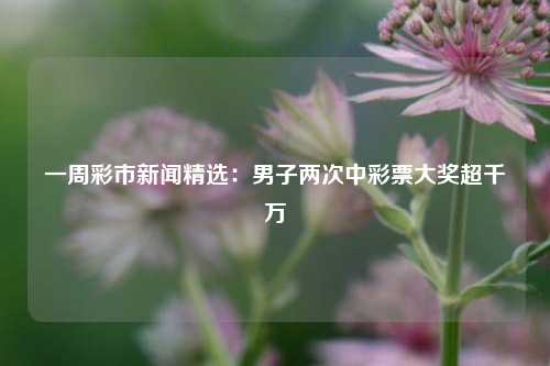 一周彩市新闻精选：男子两次中彩票大奖超千万