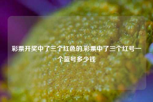 彩票开奖中了三个红色的,彩票中了三个红号一个蓝号多少钱