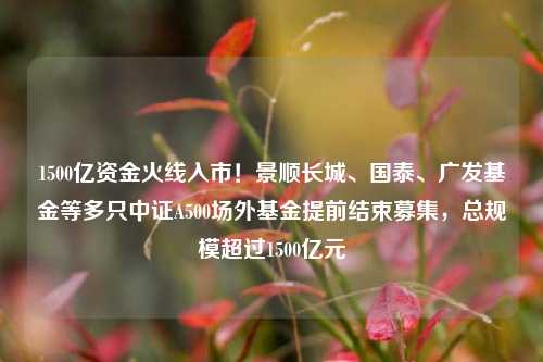 1500亿资金火线入市！景顺长城、国泰、广发基金等多只中证A500场外基金提前结束募集，总规模超过1500亿元