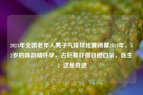 2024年全国老年人男子气排球比赛闭幕2019年，52岁的陈韵晴怀孕，古巨基吓得目瞪口呆，医生：这是奇迹