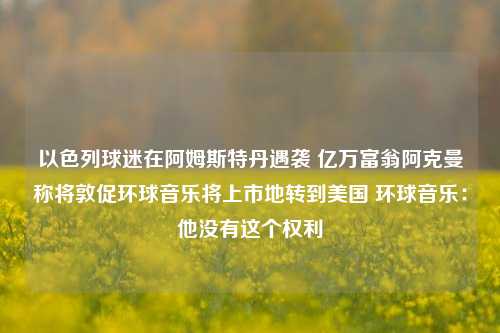 以色列球迷在阿姆斯特丹遇袭 亿万富翁阿克曼称将敦促环球音乐将上市地转到美国 环球音乐：他没有这个权利