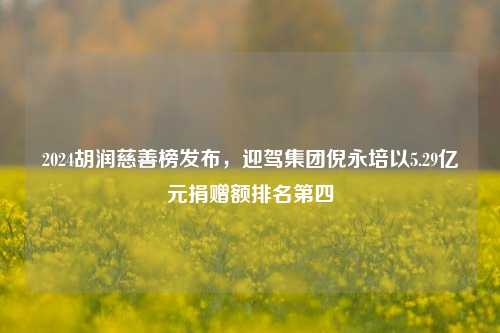 2024胡润慈善榜发布，迎驾集团倪永培以5.29亿元捐赠额排名第四