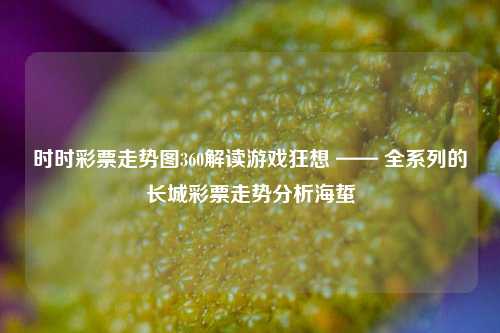 时时彩票走势图360解读游戏狂想 —— 全系列的长城彩票走势分析海蜇