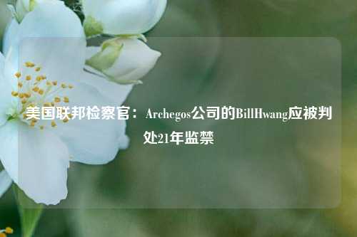 美国联邦检察官：Archegos公司的BillHwang应被判处21年监禁