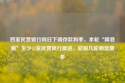 四家民营银行同日下调存款利率，本轮“降息潮”至少13家民营银行跟进，较前几轮明显增多