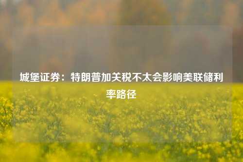 城堡证券：特朗普加关税不太会影响美联储利率路径