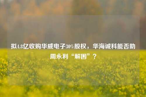 拟4.8亿收购华威电子30%股权，华海诚科能否助周永利“解困”？