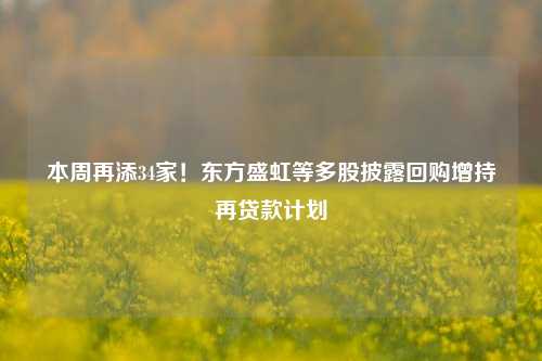 本周再添34家！东方盛虹等多股披露回购增持再贷款计划