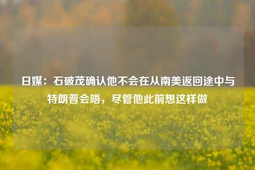 日媒：石破茂确认他不会在从南美返回途中与特朗普会晤，尽管他此前想这样做