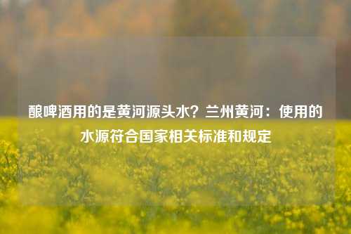 酿啤酒用的是黄河源头水？兰州黄河：使用的水源符合国家相关标准和规定