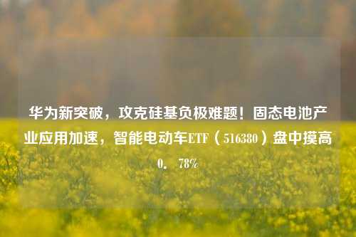 华为新突破，攻克硅基负极难题！固态电池产业应用加速，智能电动车ETF（516380）盘中摸高0．78%