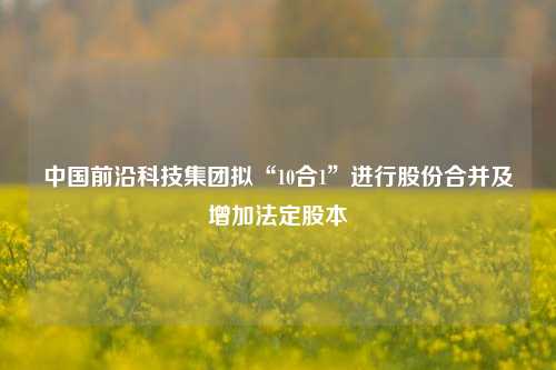 中国前沿科技集团拟“10合1”进行股份合并及增加法定股本