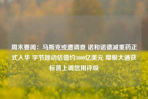 周末要闻：马斯克或遭调查 诺和诺德减重药正式入华 字节跳动估值约3000亿美元 摩根大通获标普上调信用评级