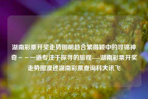 湖南彩票开奖走势图明趋合繁得颖中的寻锦神奇－－一道专注于探寻的旅程----湖南彩票开奖走势图漫述湖南彩票查询科大讯飞