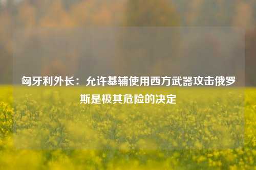 匈牙利外长：允许基辅使用西方武器攻击俄罗斯是极其危险的决定