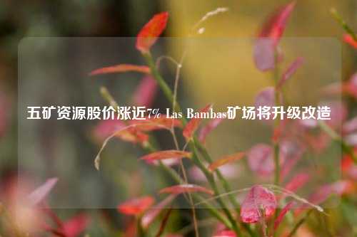 五矿资源股价涨近7% Las Bambas矿场将升级改造