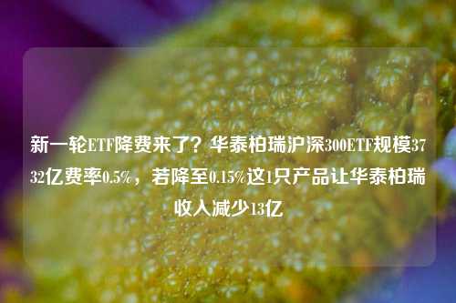 新一轮ETF降费来了？华泰柏瑞沪深300ETF规模3732亿费率0.5%，若降至0.15%这1只产品让华泰柏瑞收入减少13亿