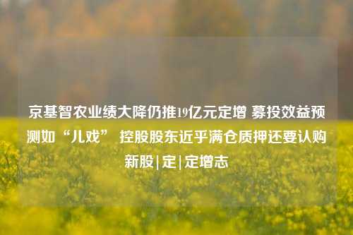 京基智农业绩大降仍推19亿元定增 募投效益预测如“儿戏” 控股股东近乎满仓质押还要认购新股|定|定增志