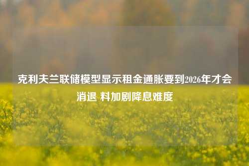 克利夫兰联储模型显示租金通胀要到2026年才会消退 料加剧降息难度