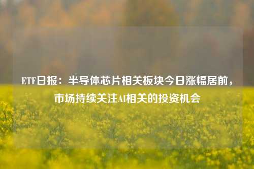 ETF日报：半导体芯片相关板块今日涨幅居前，市场持续关注AI相关的投资机会