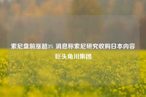 索尼盘前涨超3% 消息称索尼研究收购日本内容巨头角川集团