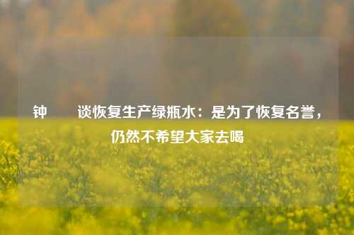 钟睒睒谈恢复生产绿瓶水：是为了恢复名誉，仍然不希望大家去喝