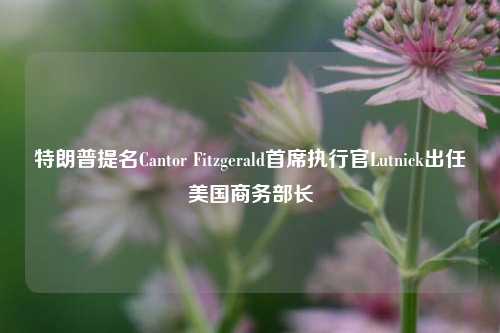 特朗普提名Cantor Fitzgerald首席执行官Lutnick出任美国商务部长