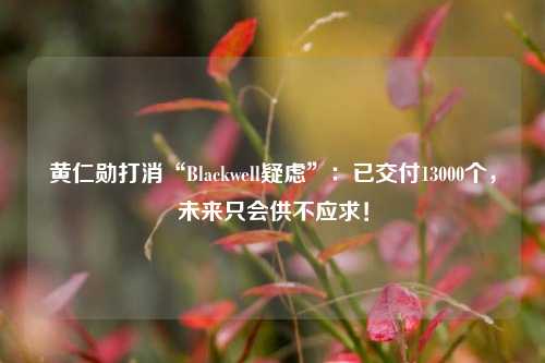 黄仁勋打消“Blackwell疑虑”：已交付13000个，未来只会供不应求！