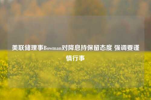 美联储理事Bowman对降息持保留态度 强调要谨慎行事