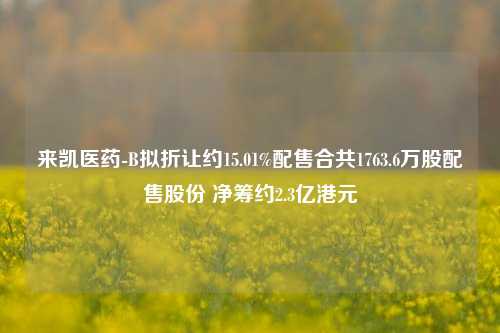 来凯医药-B拟折让约15.01%配售合共1763.6万股配售股份 净筹约2.3亿港元