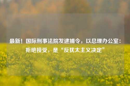 最新！国际刑事法院发逮捕令，以总理办公室：拒绝接受，是“反犹太主义决定”