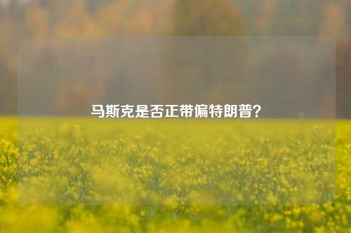 马斯克是否正带偏特朗普？