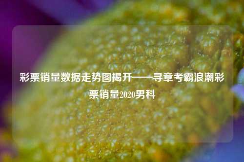 彩票销量数据走势图揭开——寻章考霸浪潮彩票销量2020男科