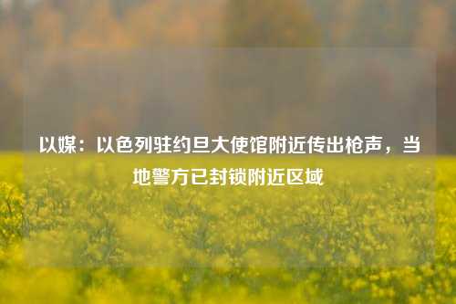 以媒：以色列驻约旦大使馆附近传出枪声，当地警方已封锁附近区域