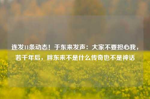 连发11条动态！于东来发声：大家不要担心我，若干年后，胖东来不是什么传奇也不是神话