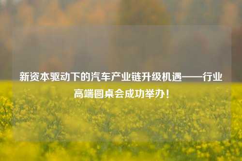 新资本驱动下的汽车产业链升级机遇——行业高端圆桌会成功举办！