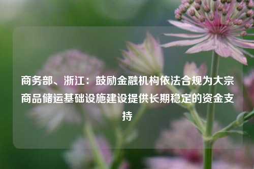 商务部、浙江：鼓励金融机构依法合规为大宗商品储运基础设施建设提供长期稳定的资金支持